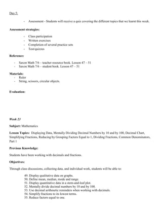 Day 5:

            -   Assessment - Students will receive a quiz covering the different topics that we learnt this week.

Assessment strategies:

            -   Class participation
            -   Written exercises
            -   Completion of several practice sets
            -   Test/quizzes

Reference:

   -     Saxon Math 7/6 – teacher resource book. Lesson 47 – 51
   -     Saxon Math 7/6 – student book. Lesson 47 – 51

Materials:
  - Ruler
  - String, scissors, circular objects.


Evaluation:




Week 23

Subject: Mathematics

Lesson Topics: Displaying Data, Mentally Dividing Decimal Numbers by 10 and by 100, Decimal Chart,
Simplifying Fractions, Reducing by Grouping Factors Equal to 1, Dividing Fractions, Common Denominators,
Part 1

Previous Knowledge:

Students have been working with decimals and fractions.

Objectives:

Through class discussions, collecting data, and individual work, students will be able to:

             49. Display qualitative data on graphs.
             50. Define mean, median, mode and range.
             51. Display quantitative data in a stem-and-leaf plot.
             52. Mentally divide decimal numbers by 10 and by 100.
             53. Use decimal arithmetic reminders when working with decimals.
             54. Simplify fractions to its lowest terms.
             55. Reduce factors equal to one.
 