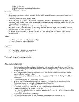 56. Divide fractions.
              57. Find common denominators for fractions.
              58. Rename a fraction.
Concepts:

   -      In a pictograph, pictured objects represent the data being counted. Each object represents one or more
          units of data.
   -      The name for a circle graph is a pie chart.
   -      In a circle graph each category corresponds to a sector of the circle. We use circle graphs when we are
          interested in the fraction of the group represented by each category and not so interested in the particular
          number of units in each category.
   -      We use compass and protractor to help us use a circle graph.
   -      When we divide a decimal by 10 or by 100, the quotient has the same digits as the dividend; however
          the position of the digits is shifted.
   -      When the denominators of two or more fractions are equal, we say that the fractions have common
          denominators.

Skills:

          -   Mentally multiplication of decimal numbers.
          -   Write numbers in expanded notation.


Attitudes:

          -   Cooperation when working with others.
          -   Respect for others and their ideas.


Teaching Strategies / Learning Activities:



Day 1 & 2 (Investigation 5):

              -   Refresh students mind about the activity they did in investigation four. Let them know that they
                  looked at collecting data and inform them that in this investigation they will look at various ways
                  to display data.
              -   Review with students quantitative and qualitative data. Inform students that they will use bar
                  graphs to display qualitative data.
              -   Have a volunteer read the information in the book on page 269. Study the chart provided for the
                  information.
              -   Explain the properties of a bar graph to students.
              -   Read the information on pictographs. Have students write the definition in their notebooks.
              -   Explain and discuss the properties of a pictograph with students.
              -   Have a volunteer keep on reading information on pie chart.
              -   Explain and demonstrate to students on how to change a given amount to degrees.
              -   Provide extra examples for students to practice.
              -   Have students read information on quantitative data on their own. Have various students explain
                  what they understood.
              -   Explain mean, median, mode and range.
              -   Practice along with students on how to look for those terms using a number of data.
 