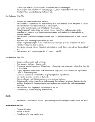 -   Explain stem-and-leaf plot to students. Have them practice on examples.
          -   Have students work on extension work on page 273, allow students to work with a partner.
          -   Teacher will go around checking students work.

Day 3 (Lesson 52 & 53):

          -   Students will do the mental math activities.
          -   Have them take five minutes and then exchange their work and then check it together as a class.
          -   Have a volunteer read the information on new concept.
          -   Go over the examples provided in the book with students.
          -   Write the example on the board and work it out as a class. Once we have gone over the
              procedure as a class, go over the procedure once again with students in order to clarify any
              misunderstanding.
          -   Have students examine the chart provided on page 283 and have them copy it in their exercise
              books.
          -   As a class work on example provided in the book.
          -   Write a couple of examples on the board and have volunteers go to the board to work it out
              while the rest do it in their exercise.
          -   Go over the working out as a class, instruct students to check their own work and fix mistakes if
              any.
          -   Have students work on mixed practice of Lesson 52 and 53.


Day 4 (Lesson 54 & 55):

          -   Students perform metal math activities.
          -   Time students while they do this work.
          -   Go over the work with students. They should exchange their exercises and evaluate how they did
              in the activity.
          -   Display a problem on the board. Ask students how they would reduce factors that equal to one.
              Listen to students response.
          -   Explain to students on how to reduce by grouping factors equal to one.
          -   Go over the example provided in the book.
          -   Have a volunteer read the information on how to divide fractions.
          -   Write examples on the board. Have students guide the teacher on how to go about solving the
              problem. Teacher will then explain procedure and provide examples for students to work on
              their own.
          -   Have students work on practice set of lesson 54 and 55.
          -   Teacher will go around checking students work.


Day 5:

          -   Assessment - Students will receive a quiz covering the different topics that we learnt this week.

Assessment strategies:

          -   Class participation
          -   Written exercises
          -   Completion of several practice sets
 
