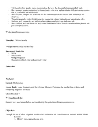 -   Tell them to show quarter marks by estimating the have the distance between each half inch.
   -   Have students turn their attention to the centimetre ruler now and explain the different measurements,
       that is, centimetre and millimetres.
   -   Have students compare the inch ruler and the centimetre ruler and discuss what differences are
       observed.
   -   Work the examples on the book to practice measuring with an inch ruler and a centimetre ruler.
   -   Students work on practice set while teacher walks around checking students work.
   -   Have children work on the mixed practice section of their Saxon Math books to reinforce present and
       past concepts covered.


Wednesday: Fence decoration



Thursday: Children‟s rally


Friday: Independence Day Holiday

Assessment Strategies:
   - Drills
   - Practice sets
   - Oral participation
   - Illustrations of inch ruler and centimetre ruler


Evaluation:




Week four

Subject: Mathematics

Lesson Topic: Lines, Segments, and Rays; Linear Measure; Perimeter, the number line, ordering and
comparing; Sequence and Scale

Class: Standard V

Previous Knowledge:

Students have used a ruler before and can identify the symbols used to compare numbers.



Objectives:

Through the use of rulers, diagrams, teacher direct instruction and class discussion, students will be able to:
          Lesson 7
          1. Identify lines, segments, and rays.
 
