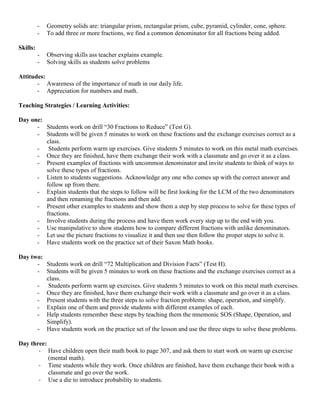 -   Geometry solids are: triangular prism, rectangular prism, cube, pyramid, cylinder, cone, sphere.
          -   To add three or more fractions, we find a common denominator for all fractions being added.

Skills:
          -   Observing skills ass teacher explains example.
          -   Solving skills as students solve problems

Attitudes:
       - Awareness of the importance of math in our daily life.
       - Appreciation for numbers and math.

Teaching Strategies / Learning Activities:

Day one:
      - Students work on drill “30 Fractions to Reduce” (Test G).
      - Students will be given 5 minutes to work on these fractions and the exchange exercises correct as a
         class.
      - Students perform warm up exercises. Give students 5 minutes to work on this metal math exercises.
      - Once they are finished, have them exchange their work with a classmate and go over it as a class.
      - Present examples of fractions with uncommon denominator and invite students to think of ways to
         solve these types of fractions.
      - Listen to students suggestions. Acknowledge any one who comes up with the correct answer and
         follow up from there.
      - Explain students that the steps to follow will be first looking for the LCM of the two denominators
         and then renaming the fractions and then add.
      - Present other examples to students and show them a step by step process to solve for these types of
         fractions.
      - Involve students during the process and have them work every step up to the end with you.
      - Use manipulative to show students how to compare different fractions with unlike denominators.
      - Let use the picture fractions to visualize it and then use then follow the proper steps to solve it.
      - Have students work on the practice set of their Saxon Math books.

Day two:
      - Students work on drill “72 Multiplication and Division Facts” (Test H).
      - Students will be given 5 minutes to work on these fractions and the exchange exercises correct as a
         class.
      - Students perform warm up exercises. Give students 5 minutes to work on this metal math exercises.
      - Once they are finished, have them exchange their work with a classmate and go over it as a class.
      - Present students with the three steps to solve fraction problems: shape, operation, and simplify.
      - Explain one of them and provide students with different examples of each.
      - Help students remember these steps by teaching them the mnemonic SOS (Shape, Operation, and
         Simplify).
      - Have students work on the practice set of the lesson and use the three steps to solve these problems.

Day three:
       - Have children open their math book to page 307, and ask them to start work on warm up exercise
           (mental math).
       - Time students while they work. Once children are finished, have them exchange their book with a
           classmate and go over the work.
       - Use a die to introduce probability to students.
 