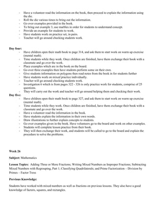 -   Have a volunteer read the information on the book, then proceed to explain the information using
           the die.
       -   Roll the die various times to bring out the information.
       -   Go over examples provided in the book.
       -   To bring out example 3, use marbles in order for students to understand concept.
       -   Provide an example for students to work.
       -   Have students work on practice set, in pairs.
       -   Teacher will go around checking students work.


Day four:
       - Have children open their math book to page 314, and ask them to start work on warm up exercise
          (mental math).
       - Time students while they work. Once children are finished, have them exchange their book with a
          classmate and go over the work.
       - Place examples which are in the book on the board.
       - Go over three examples then have students perform some on their own.
       - Give students information on polygons then read notes from the book in for students further
       - Have students work on mixed practice individually.
       - Teacher will go around checking students work.
       - Investigation 6 which is from pages 322 - 326 is only practice work for students, comprise of 25
          questions.
       - They will carry out the work and teacher will go around helping them and checking their work.
Day five:
       - Have children open their math book to page 327, and ask them to start work on warm up exercise
          (mental math).
       - Time students while they work. Once children are finished, have them exchange their book with a
          classmate and go over the work.
       - Have a volunteer read the information in the book.
       - Have students explain the information in their own words.
       - Draw illustrations to further explain concepts to students.
       - Go over examples given in the book. Have volunteers go to the board and work on other examples.
       - Students will complete lesson practice from their book.
       - They will then exchange their work, and students will be called to go to the board and explain the
          procedure to solve the problems.




Week 26

Subject: Mathematics

Lesson Topics: Adding Three or More Fractions; Writing Mixed Numbers as Improper Fractions; Subtracting
Mixed Numbers with Regrouping, Part 1; Classifying Quadrilaterals; and Prime Factorization – Division by
Primes – Factor Tress

Previous Knowledge:

Students have worked with mixed numbers as well as fractions on previous lessons. They also have a good
knowledge of factors, squares, and rectangles.
 