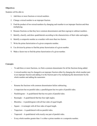 Objectives:

Students will be able to:

      1. Add three or more fractions or mixed numbers.

      2. Change a mixed number to an improper fraction.

      3. Find the product of two mixed numbers by changing each number to an improper fraction and then
         multiplying.

      4. Rename fractions so that they have common denominators and then regroup to subtract numbers.

      5. Identify, classify, and draw quadrilaterals according to the characteristics of their sides and angles.

      6. Identify a composite number as a number with more than two factors.

      7. Write the prime factorization of a given composite number.

      8. Use division by primes to find the prime factorization of a given number.

      9. Make a factor tree to find the prime factorization of a given number.




Concepts:

       -    To add three or more fractions, we find a common denominator for all the fractions being added.

       -    A mixed number may be changed to an improper fraction either by changing the whole number part
            to an improper fraction and adding it to the fraction part or by multiplying the denominator by the
            whole number and adding the numerator.

       -

       -    Rename the fractions with common denominators before subtracting.

       -    A trapezium has no parallel sides; a parallelogram has two pairs of parallel sides.

       -    Parallelogram – A quadrilateral that has two pairs of parallel sides.

       -    Rectangle – A quadrilateral that has four right angles.

       -    Rhombus – A parallelogram with all four sides of equal length.

       -    Square – A rectangle with all four sides of equal length.

       -    Trapezium – A quadrilateral with no parallel sides.

       -    Trapezoid – A quadrilateral with exactly one pair of parallel sides.

       -    Every whole number greater than 1 is either a prime number or a composite number.
 