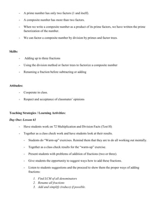 -   A prime number has only two factors (1 and itself).

          -   A composite number has more than two factors.

          -   When we write a composite number as a product of its prime factors, we have written the prime
              factorization of the number.

          -   We can factor a composite number by division by primes and factor trees.



Skills:

          -   Adding up to three fractions

          -   Using the division method or factor trees to factorize a composite number

          -   Renaming a fraction before subtracting or adding



Attitudes:

          -   Cooperate in class.

          -   Respect and acceptance of classmates‟ opinions



Teaching Strategies / Learning Activities:

Day One: Lesson 61

          -   Have students work on 72 Multiplication and Division Facts (Test H)

          -   Together as a class check work and have students look at their results.

              -   Students do “Warm-up” exercises. Remind them that they are to do all working out mentally.

              -   Together as a class check results for the “warm-up” exercise.

              -   Present students with problems of addition of fractions (two or three).

              -   Give students the opportunity to suggest ways how to add these fractions.

              -   Listen to students suggestions and the proceed to show them the proper ways of adding
                  fractions:

                     1. Find LCM of all denominators
                     2. Rename all fractions
                     3. Add and simplify (reduce) if possible.
 