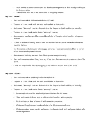 -   Work another example with students and then have them practice on their own by working on
              the lesson practice.
          -   Take the time offer one to one instructions to struggling students.

Day two: Lesson 62

      -   Have students work on 30 Fractions to Reduce (Test G)

      -   Together as a class check work and have students look at their results.

      -   Students do “Warm-up” exercises. Remind them that they are to do all working out mentally.

      -   Together as a class check results for the “warm-up” exercise.

      -   Some students may have good background knowledge of changing mixed numbers to improper
          fractions.

      -   Explain to students that today we will learn two methods how to convert a mixed number to an
          improper fraction.

      -   Use illustrations so that students who struggle can have a visual representation of how to convert
          mixed numbers to improper fractions.

      -   Show students each step and have them follow you each step of the way.

      -   Have students ask questions if they have any, if not, have them work on the practice section of the
          lesson.

      -   Check and help students who are struggling or are confused at some point of the lesson.



Day three: Lesson 63

      -   Have students work on 64 Multiplication Facts (Test D)

      -   Together as a class check work and have students look at their results.

      -   Students do “Warm-up” exercises. Remind them that they are to do all working out mentally.

      -   Together as a class check results for the “warm-up” exercise.

          -   Present topic on the white board and present objectives for this lesson.

          -   Show students the different steps to subtract mixed numbers with regrouping.

          -   Review what was done in lesson 48 with respect to regrouping.

          -   Children will need this previous knowledge to be able to work this lesson.

          -   Children work on lesson practice and teacher circulates to check work and guide students who
              are having trouble.
 