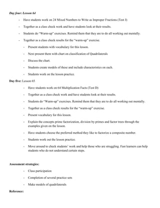 Day four: Lesson 64

      -   Have students work on 24 Mixed Numbers to Write as Improper Fractions (Test J)

      -   Together as a class check work and have students look at their results.

      -   Students do “Warm-up” exercises. Remind them that they are to do all working out mentally.

      -   Together as a class check results for the “warm-up” exercise.

          -   Present students with vocabulary for this lesson.

          -   Next present them with chart on classification of Quadrilaterals

          -   Discuss the chart.

          -   Students create models of these and include characteristics on each.

          -   Students work on the lesson practice.

Day five: Lesson 65

          -   Have students work on 64 Multiplication Facts (Test D)

          -   Together as a class check work and have students look at their results.

          -   Students do “Warm-up” exercises. Remind them that they are to do all working out mentally.

          -   Together as a class check results for the “warm-up” exercise.

          -   Present vocabulary for this lesson.

          -   Explain the concepts prime factorization, division by primes and factor trees through the
              examples given on the lesson.

          -   Have students choose the preferred method they like to factorize a composite number.

          -   Students work out the lesson practice.

          -   Move around to check students‟ work and help those who are struggling. Fast learners can help
              students who do not understand certain steps.



Assessment strategies:

          -   Class participation

          -   Completion of several practice sets

          -   Make models of quadrilaterals

Reference:
 