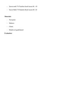 -   Saxon math 7/6 Teachers book lesson 60 – 65

   -   Saxon Math 7/8 Students Book lesson 60 - 65



Materials:

   -   Newsprint

   -   Markers

   -   Charts

   -   Models of quadrilateral

Evaluation:
 