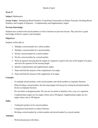 Month of April

Week 27

Subject: Mathematics

Lesson Topics: Multiplying Mixed Numbers; Using Prime Factorization to Reduce Fractions; Dividing Mixed
Numbers; and Lengths of Segments – Complementary and Supplementary Angles

Previous Knowledge:

Students have worked with mixed numbers as well as fractions on previous lessons. They also have a good
knowledge of factors, squares, and rectangles.

Objectives:

Students will be able to:

          1. Multiply a mixed number by a whole number.
          2. Multiply a mixed number by a mixed number.
          3. Divide a mixed number by a whole number.
          4. Divide a mixed number by a mixed number.
          5. Write an equation showing that the length of a segment is equal to the sum of the lengths of its parts
             and solve the equation for the missing length.
          6. Identify complementary and supplementary angles.
          7. Name and find the measure of the complement of an angle.
          8. Name and find the measure of the supplement of an angle.
Concepts:

          -   To multiply mixed numbers, write mixed numbers and whole numbers as improper fractions.
          -   When dividing a mixed number, the first step (shape) will always be writing the dividend and the
              divisor as improper fractions.
          -   We use letters to designate points. We can use two points to identify a line, a ray, or a segement.
          -   Complementary angles are two angles whose sum is 90 degrees. Supplementary angles are two
              angles whose sum is 180 degrees.
Skills:

          -   Finding the product of two mixed numbers.
          -   Using prime factorization to reduce fractions.
          -   Dividing a mixed number by a whole number and mixed number by a mixed number
Attitudes:

          -   Work harmoniously with others.
 