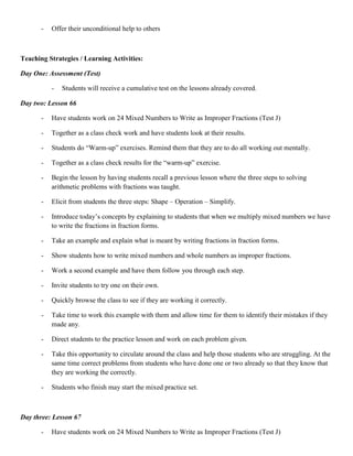 -   Offer their unconditional help to others



Teaching Strategies / Learning Activities:

Day One: Assessment (Test)

           -   Students will receive a cumulative test on the lessons already covered.

Day two: Lesson 66

       -   Have students work on 24 Mixed Numbers to Write as Improper Fractions (Test J)

       -   Together as a class check work and have students look at their results.

       -   Students do “Warm-up” exercises. Remind them that they are to do all working out mentally.

       -   Together as a class check results for the “warm-up” exercise.

       -   Begin the lesson by having students recall a previous lesson where the three steps to solving
           arithmetic problems with fractions was taught.

       -   Elicit from students the three steps: Shape – Operation – Simplify.

       -   Introduce today‟s concepts by explaining to students that when we multiply mixed numbers we have
           to write the fractions in fraction forms.

       -   Take an example and explain what is meant by writing fractions in fraction forms.

       -   Show students how to write mixed numbers and whole numbers as improper fractions.

       -   Work a second example and have them follow you through each step.

       -   Invite students to try one on their own.

       -   Quickly browse the class to see if they are working it correctly.

       -   Take time to work this example with them and allow time for them to identify their mistakes if they
           made any.

       -   Direct students to the practice lesson and work on each problem given.

       -   Take this opportunity to circulate around the class and help those students who are struggling. At the
           same time correct problems from students who have done one or two already so that they know that
           they are working the correctly.

       -   Students who finish may start the mixed practice set.



Day three: Lesson 67

       -   Have students work on 24 Mixed Numbers to Write as Improper Fractions (Test J)
 