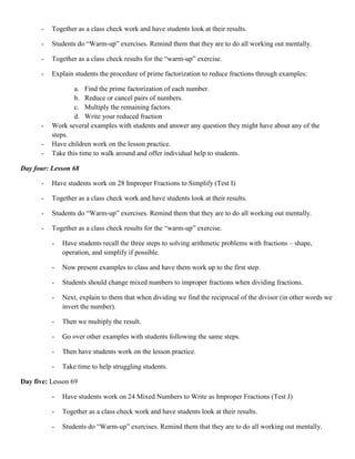 -   Together as a class check work and have students look at their results.

      -   Students do “Warm-up” exercises. Remind them that they are to do all working out mentally.

      -   Together as a class check results for the “warm-up” exercise.

      -   Explain students the procedure of prime factorization to reduce fractions through examples:

                  a. Find the prime factorization of each number.
                  b. Reduce or cancel pairs of numbers.
                  c. Multiply the remaining factors.
                  d. Write your reduced fraction
      -   Work several examples with students and answer any question they might have about any of the
          steps.
      -   Have children work on the lesson practice.
      -   Take this time to walk around and offer individual help to students.

Day four: Lesson 68

      -   Have students work on 28 Improper Fractions to Simplify (Test I)

      -   Together as a class check work and have students look at their results.

      -   Students do “Warm-up” exercises. Remind them that they are to do all working out mentally.

      -   Together as a class check results for the “warm-up” exercise.

          -   Have students recall the three steps to solving arithmetic problems with fractions – shape,
              operation, and simplify if possible.

          -   Now present examples to class and have them work up to the first step.

          -   Students should change mixed numbers to improper fractions when dividing fractions.

          -   Next, explain to them that when dividing we find the reciprocal of the divisor (in other words we
              invert the number).

          -   Then we multiply the result.

          -   Go over other examples with students following the same steps.

          -   Then have students work on the lesson practice.

          -   Take time to help struggling students.

Day five: Lesson 69

          -   Have students work on 24 Mixed Numbers to Write as Improper Fractions (Test J)

          -   Together as a class check work and have students look at their results.

          -   Students do “Warm-up” exercises. Remind them that they are to do all working out mentally.
 