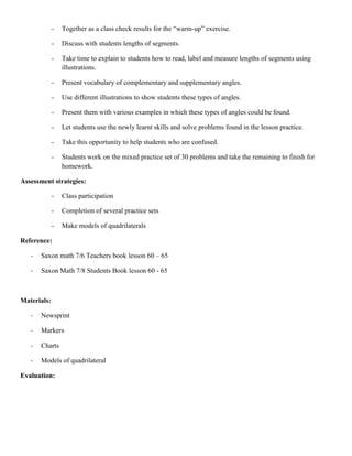 -   Together as a class check results for the “warm-up” exercise.

             -   Discuss with students lengths of segments.

             -   Take time to explain to students how to read, label and measure lengths of segments using
                 illustrations.

             -   Present vocabulary of complementary and supplementary angles.

             -   Use different illustrations to show students these types of angles.

             -   Present them with various examples in which these types of angles could be found.

             -   Let students use the newly learnt skills and solve problems found in the lesson practice.

             -   Take this opportunity to help students who are confused.

             -   Students work on the mixed practice set of 30 problems and take the remaining to finish for
                 homework.

Assessment strategies:

             -   Class participation

             -   Completion of several practice sets

             -   Make models of quadrilaterals

Reference:

   -   Saxon math 7/6 Teachers book lesson 60 – 65

   -   Saxon Math 7/8 Students Book lesson 60 - 65



Materials:

   -   Newsprint

   -   Markers

   -   Charts

   -   Models of quadrilateral

Evaluation:
 