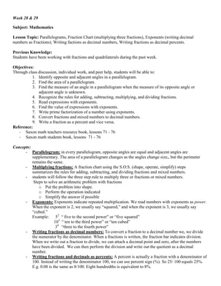 Week 28 & 29

Subject: Mathematics

Lesson Topic: Parallelograms, Fraction Chart (multiplying three fractions), Exponents (writing decimal
numbers as Fractions), Writing factions as decimal numbers, Writing fractions as decimal percents.

Previous Knowledge:
Students have been working with fractions and quadrilaterals during the past week.

Objectives:
Through class discussion, individual work, and peer help, students will be able to:
          1. Identify opposite and adjacent angles in a parallelogram.
          2. Find the area of a parallelogram.
          3. Find the measure of an angle in a parallelogram when the measure of its opposite angle or
              adjacent angle is unknown.
          4. Recognize the rules for adding, subtracting, multiplying, and dividing fractions.
          5. Read expressions with exponents.
          6. Find the value of expressions with exponents.
          7. Write prime factorization of a number using exponents.
          8. Convert fractions and mixed numbers to decimal numbers.
          9. Write a fraction as a percent and vice versa.
Reference:
   - Saxon math teachers resource book, lessons 71 - 76
   - Saxon math students book, lessons 71 - 76

Concepts:
      - Parallelogram: in every parallelogram, opposite angles are equal and adjacent angles are
          supplementary. The area of a parallelogram changes as the angles change size,, but the perimeter
          remains the same.
      - Multiplying fractions: A fraction chart using the S.O.S. (shape, operate, simplify) steps
          summarizes the rules for adding, subtracting, and dividing fractions and mixed numbers.
      - students will follow the three step rule to multiply three or fractions or mixed numbers.
           Steps to solve an arithmetic problem with fractions
              o Put the problem into shape.
              o Perform the operation indicated
              o Simplify the answer if possible
      - Exponents: Exponents indicate repeated multiplication. We read numbers with exponents as power.
          When the exponent is 2, we usually say “squared,” and when the exponent is 3, we usually say
          “cubed.”
          Example:       52 “ five to the second power” or “five squared”
                        103 “ ten to the third power” or “ten cubed”
                         34 “three to the fourth power”
      - Writing fractions as decimal numbers: To convert a fraction to a decimal number we, we divide
          the numerator by the denominator. When a fractions is written, the fraction bar indicates division.
          When we write out a fraction to divide, we can attach a decimal point and zero, after the numbers
          have been divided. We can then perform the division and write out the quotient as a decimal
          number.
      - Writing fractions and decimals as percents: A percent is actually a fraction with a denominator of
          100. Instead of writing the denominator 100, we can use percent sign (%). So 25/ 100 equals 25%.
          E.g. 0.08 is the same as 8/100. Eight hundredths is equivalent to 8%.
 