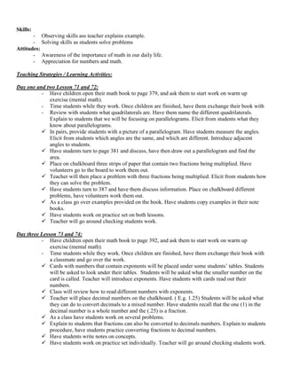 Skills:
       - Observing skills ass teacher explains example.
       - Solving skills as students solve problems
Attitudes:
       - Awareness of the importance of math in our daily life.
       - Appreciation for numbers and math.

Teaching Strategies / Learning Activities:

Day one and two Lesson 71 and 72:
          - Have children open their math book to page 379, and ask them to start work on warm up
             exercise (mental math).
          - Time students while they work. Once children are finished, have them exchange their book with
          - Review with students what quadrilaterals are. Have them name the different quadrilaterals.
             Explain to students that we will be focusing on parallelograms. Elicit from students what they
             know about parallelograms.
           In pairs, provide students with a picture of a parallelogram. Have students measure the angles.
             Elicit from students which angles are the same, and which are different. Introduce adjacent
             angles to students.
           Have students turn to page 381 and discuss, have then draw out a parallelogram and find the
             area.
           Place on chalkboard three strips of paper that contain two fractions being multiplied. Have
             volunteers go to the board to work them out.
           Teacher will then place a problem with three fractions being multiplied. Elicit from students how
             they can solve the problem.
           Have students turn to 387 and have them discuss information. Place on chalkboard different
             problems, have volunteers work them out.
           As a class go over examples provided on the book. Have students copy examples in their note
             books.
           Have students work on practice set on both lessons.
           Teacher will go around checking students work.

Day three Lesson 73 and 74:
          - Have children open their math book to page 392, and ask them to start work on warm up
              exercise (mental math).
          - Time students while they work. Once children are finished, have them exchange their book with
              a classmate and go over the work.
           Cards with numbers that contain exponents will be placed under some students‟ tables. Students
              will be asked to look under their tables. Students will be asked what the smaller number on the
              card is called. Teacher will introduce exponents. Have students with cards read out their
              numbers.
           Class will review how to read different numbers with exponents.
           Teacher will place decimal numbers on the chalkboard. ( E.g. 1.25) Students will be asked what
              they can do to convert decimals to a mixed number. Have students recall that the one (1) in the
              decimal number is a whole number and the (.25) is a fraction.
           As a class have students work on several problems.
           Explain to students that fractions can also be converted to decimals numbers. Explain to students
              procedure, have students practice converting fractions to decimal numbers.
           Have students write notes on concepts.
           Have students work on practice set individually. Teacher will go around checking students work.
 