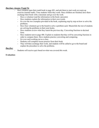 Day four: lessons 75 and 76:
          - Have children open their math book to page 401, and ask them to start work on warm up
              exercise (mental math). Time students while they work. Once children are finished, have them
              exchange their book with a classmate and go over the work.
              - Have a volunteer read the information in the book ( percents)
              - Have students explain the information in their own words.
              - Go over the two examples provided in the book, explaining step by step on how to solve the
                 problems.
              - Have four volunteers go to the board to solve a problem each. Meanwhile the rest of students
                 are solving the problems in their note books.
              - Have students review what they learnt the previous day. Converting fractions to decimal
                 form.
              - Have students turn to page 406. Explain to students that they will be converting fractions in
                 order to compare them. Have students practice converting and comparing.
              - Go over each working out as a class.
              - Students will complete lesson practice from their book.
              - They will then exchange their work, and students will be called to go to the board and
                 explain the procedure to solve the problems.
Day five:
          - Students will receive quiz based on what was covered this week.

Evaluation:
 