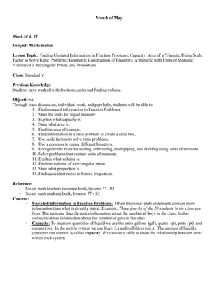 Month of May



Week 30 & 31

Subject: Mathematics

Lesson Topic: Finding Unstated Information in Fraction Problems; Capacity; Area of a Triangle; Using Scale
Factor to Solve Ratio Problems; Geometric Construction of Bisectors; Arithmetic with Units of Measure;
Volume of a Rectangular Prism; and Proportions

Class: Standard V

Previous Knowledge:
Students have worked with fractions, units and finding volume.

Objectives:
Through class discussion, individual work, and peer help, students will be able to:
          1. Find unstated information in Fraction Problems.
          2. State the units for liquid measure.
          3. Explain what capacity is.
          4. State what area is.
          5. Find the area of triangle.
          6. Find information in a ratio problem to create a ratio box.
          7. Use scale factors to solve ratio problems.
          8. Use a compass to create different bisectors.
          9. Recognize the rules for adding, subtracting, multiplying, and dividing using units of measure.
          10. Solve problems that contain units of measure.
          11. Explain what volume is.
          12. Find the volume of a rectangular prism.
          13. State what proportion is.
          14. Find equivalent ratios to form a proportion.

Reference:
   - Saxon math teachers resource book, lessons 77 - 83
   - Saxon math students book, lessons 77 - 83
Content:
      - Unstated information in Fraction Problems: Often fractional-parts statements contain more
          information than what is directly stated. Example: Three fourths of the 28 students in the class are
          boys. The sentence directly states information about the number of boys in the class. It also
          indirectly states information about the number of girls in the class.
      - Capacity: To measure quantities of liquid we use the units gallons (gal), quarts (qt), pints (pt), and
          ounces (oz). In the metric system we use liters (L) and milliliters (mL). The amount of liquid a
          container can contain is called capacity. We can use a table to show the relationship between units
          within each system.
 