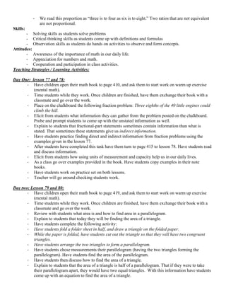 -   We read this proportion as “three is to four as six is to eight.” Two ratios that are not equivalent
               are not proportional.
Skills:
       - Solving skills as students solve problems
       - Critical thinking skills as students come up with definitions and formulas
       - Observation skills as students do hands on activities to observe and form concepts.
Attitudes:
       - Awareness of the importance of math in our daily life.
       - Appreciation for numbers and math.
       - Cooperation and participation in class activities.
Teaching Strategies / Learning Activities:

Day One: lesson 77 and 78:
      - Have children open their math book to page 410, and ask them to start work on warm up exercise
          (mental math).
      - Time students while they work. Once children are finished, have them exchange their book with a
          classmate and go over the work.
      - Place on the chalkboard the following fraction problem: Three eighths of the 40 little engines could
          climb the hill.
      - Elicit from students what information they can gather from the problem posted on the chalkboard.
          Probe and prompt students to come up with the unstated information as well.
      - Explain to students that fractional-part statements sometimes contain information than what is
          stated. That sometimes these statements give us indirect information.
      - Have students practice finding direct and indirect information from fraction problems using the
          examples given in the lesson 77.
      - After students have completed this task have them turn to page 415 to lesson 78. Have students read
          and discuss information.
      - Elicit from students how using units of measurement and capacity help us in our daily lives.
      - As a class go over examples provided in the book. Have students copy examples in their note
          books.
      - Have students work on practice set on both lessons.
      - Teacher will go around checking students work.

Day two: Lesson 79 and 80:
       - Have children open their math book to page 419, and ask them to start work on warm up exercise
          (mental math).
       - Time students while they work. Once children are finished, have them exchange their book with a
          classmate and go over the work.
       - Review with students what area is and how to find area in a parallelogram.
       - Explain to students that today they will be finding the area of a triangle.
       - Have students complete the following activity:
       - Have students fold a folder sheet in half, and draw a triangle on the folded paper.
       - While the paper is folded, have students cut out the triangle so that they will have two congruent
          triangles.
       - Have students arrange the two triangles to form a parallelogram.
       - Have students chose measurements their parallelogram (having the two triangles forming the
          parallelogram). Have students find the area of the parallelogram.
       - Have students then discuss how to find the area of a triangle.
       - Explain to students that the area of a triangle is half of a parallelogram. That if they were to take
          their parallelogram apart, they would have two equal triangles. With this information have students
          come up with an equation to find the area of a triangle.
 