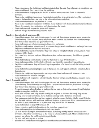-   Place examples on the chalkboard and have students find the area. Ask volunteers to work them out
           on the chalkboard. As a class review the problems.
       -   Have students turn to page 424 and discuss as a class how to use scale factor to solve ratio
           problems.
       -   Place on the chalkboard a problem. Have students state how to create a ratio box. Have volunteers
           come to the board to label and plug in the information in the ratio box.
       -   Have students then solve the problem as a class.
       -   Place on the chalkboard three more problems. Have students work them out in their exercise books.
           After a few minutes have volunteers work them out on the board.
       -   Have students work on practice set on both lessons.
       -   Teacher will go around checking students work.

Day three: Investigation 8 and lesson 81:
       - Have children open their math book to page 434, and ask them to start work on warm up exercise
           (mental math). Time students while they work. Once children are finished, have them exchange
           their book with a classmate and go over the work.
       - Have students review what are segments, lines, rays and angles.
       - Explain to students that today they will be constructing perpendicular bisectors and angle bisectors.
           Explain to students what the word bisector is.
       - Have students take out their materials they were asked to bring beforehand. (pencil, eraser, ruler,
           compass, folder sheet).
       - As a class, have students read and follow instructions on how to construct the different types of
           bisectors.
       - After students have completed the task have them turn to page 438 to lesson 81.
       - Have students recall the S.O.S. (Solve, Operate, and Simplify) steps of solving arithmetic.
       - Explain to students that they will be solving the operations of arithmetic while including units of
           measure.
       - Have students look at example provided in the lesson for each type of arithmetic operation, have
           them discuss.
       - Place on the chalkboard a problem for each operation, have students work it out as a class.
       - Have students write notes on concepts.
       - Have students work on practice set individually. Teacher will go around checking students work.
Day 4: lessons 82 and 83:
       - Have children open their math book to page 440, and ask them to start work on warm up exercise
           (mental math). Time students while they work. Once children are finished, have them exchange
           their book with a classmate and go over the work.
       - Present to students a box. Explain to students that we want to find out how many 1 inch building
           blocks we can place inside for storage.
       - Elicit from students what they will be looking for. Explain to students that today they will be
           learning how to look for volume. Have students come up with a definition of volume.
       - Add measurements to the box and have students solve how many building blocks would fit in the
           box. Provide students with additional problems for them to practice on. Have volunteers come to
           the board to work them out and to explain how they worked out the problem.
       - Have students turn to page 445 to lesson 83.
       - Have a volunteer read the information in the book ( on proportions)
       - Have students explain the information in their own words.
       - Go over the two examples provided in the book, explaining step by step on how to solve the
           problems. Have four volunteers go to the board to solve a problem each. Meanwhile the rest of
           students are solving the problems in their note books.
       - Go over each working out as a class.
       - Students will complete the lesson practice from both lessons in their note books.
 