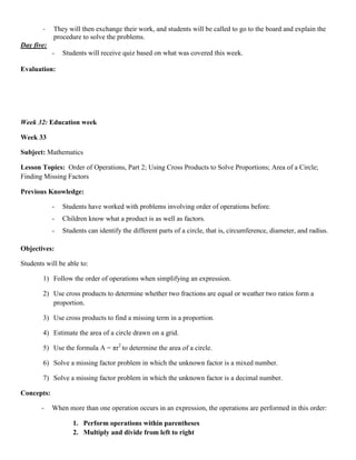 -   They will then exchange their work, and students will be called to go to the board and explain the
            procedure to solve the problems.
Day five:
            -   Students will receive quiz based on what was covered this week.

Evaluation:




Week 32: Education week

Week 33

Subject: Mathematics

Lesson Topics: Order of Operations, Part 2; Using Cross Products to Solve Proportions; Area of a Circle;
Finding Missing Factors

Previous Knowledge:

            -   Students have worked with problems involving order of operations before.
            -   Children know what a product is as well as factors.
            -   Students can identify the different parts of a circle, that is, circumference, diameter, and radius.

Objectives:

Students will be able to:

        1) Follow the order of operations when simplifying an expression.

        2) Use cross products to determine whether two fractions are equal or weather two ratios form a
           proportion.

        3) Use cross products to find a missing term in a proportion.

        4) Estimate the area of a circle drawn on a grid.

        5) Use the formula A = πr2 to determine the area of a circle.

        6) Solve a missing factor problem in which the unknown factor is a mixed number.

        7) Solve a missing factor problem in which the unknown factor is a decimal number.

Concepts:

       -    When more than one operation occurs in an expression, the operations are performed in this order:

                   1. Perform operations within parentheses
                   2. Multiply and divide from left to right
 