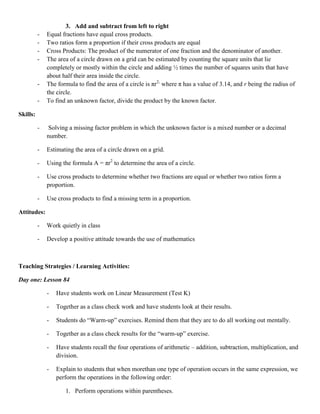 3. Add and subtract from left to right
          -   Equal fractions have equal cross products.
          -   Two ratios form a proportion if their cross products are equal
          -   Cross Products: The product of the numerator of one fraction and the denominator of another.
          -   The area of a circle drawn on a grid can be estimated by counting the square units that lie
              completely or mostly within the circle and adding ½ times the number of squares units that have
              about half their area inside the circle.
          -   The formula to find the area of a circle is πr2; where π has a value of 3.14, and r being the radius of
              the circle.
          -   To find an unknown factor, divide the product by the known factor.

Skills:

          -    Solving a missing factor problem in which the unknown factor is a mixed number or a decimal
              number.

          -   Estimating the area of a circle drawn on a grid.

          -   Using the formula A = πr2 to determine the area of a circle.

          -   Use cross products to determine whether two fractions are equal or whether two ratios form a
              proportion.

          -   Use cross products to find a missing term in a proportion.

Attitudes:

          -   Work quietly in class

          -   Develop a positive attitude towards the use of mathematics



Teaching Strategies / Learning Activities:

Day one: Lesson 84

              -   Have students work on Linear Measurement (Test K)

              -   Together as a class check work and have students look at their results.

              -   Students do “Warm-up” exercises. Remind them that they are to do all working out mentally.

              -   Together as a class check results for the “warm-up” exercise.

              -   Have students recall the four operations of arithmetic – addition, subtraction, multiplication, and
                  division.

              -   Explain to students that when morethan one type of operation occurs in the same expression, we
                  perform the operations in the following order:

                     1. Perform operations within parentheses.
 