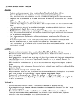 Teaching Strategies/ Students Activities:

Monday:

       -    Students perform warm-up activities – Addition Facts, Mental Math, Problem Solving
       -    Draw on the white board an illustration of a line, line segment, rays and endpoints.
       -    Have students examine the illustrations and state what differences they observe in the illustrations.
       -    As a class read the information on the book, and discuss. Have students write notes in their exercise
            book.
       -    Discuss the difference between each illustration shown.
       -    Distribute strips of paper to students. With the use of their rulers students will draw inch marks on the
            paper.
       -    Next, have students draw half inch marks on their paper. Tell them to estimate the distance and draw
            the half inch mark slightly shorter than the inch marks.
       -    Tell them to show quarter marks by estimating the have the distance between each half inch.
       -    Have students turn their attention to the centimetre ruler now and explain the different measurements,
            that is, centimetre and millimetres.
       -    Have students compare the inch ruler and the centimetre ruler and discuss what differences are
            observed.
       -    Work the examples on the book to practice measuring with an inch ruler and a centimetre ruler.
       -    Students work on practice set while teacher walks around checking students work.
       -    Have children work on the mixed practice section of their Saxon Math books to reinforce present and
            past concepts covered.

Tuesday:

   -       Students perform warm-up activities – Addition Facts, Mental Math, Problem Solving
   -       Elicit from students the definition of perimeter. Together discuss the definition and use examples to
           clarify the concept.
   -       Have students draw a rectangle and go out and walk the perimeter of the volleyball court and count their
           steps. Tell them to write the amount of steps for each side and write on the rectangle drawn in their
           exercise books.
   -       Once students are finished they will go back to the class and answer the questions on page 35 of their
           books.
   -       Have students use rulers and measure their exercise books and their Saxon Math books and then find the
           perimeter of each.
   -       Discuss answers and steps taken to arrive at them.
   -       Discuss examples in the book and ask students to explain how we know that the lengths of the unlabeled
           sides of the rectangle are 2 cm and 3 cm. Listen to students‟ responses and discuss.
   -       Students will work on practice set a-f. Once they are done we will review as a class.
   -       Students will start to work on the thirty questions found in Mixed Practice Set. They will complete this
           exercise for homework.

Wednesday:

   -       Students perform warm-up activities – Addition Facts, Mental Math, Problem Solving
   -       Present a number line to students. Ask them if they know how we call this diagram. If they don‟t know,
           tell them how we call it.
   -       Have students observe it and tell you (the teacher) what it has (a line, marks, and numbers).
   -       Tell them that a number line may be numbered with different types of numbers that is, counting
           numbers (whole numbers including zero), negative numbers, etc.
 