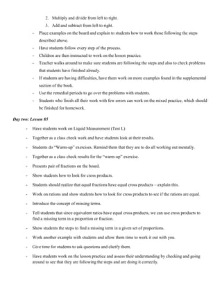 2. Multiply and divide from left to right.
                 3. Add and subtract from left to right.
          -   Place examples on the board and explain to students how to work those following the steps
              described above.
          -   Have students follow every step of the process.
          -   Children are then instructed to work on the lesson practice.
          -   Teacher walks around to make sure students are following the steps and also to check problems
              that students have finished already.
          -   If students are having difficulties, have them work on more examples found in the supplemental
              section of the book.
          -   Use the remedial periods to go over the problems with students.
          -   Students who finish all their work with few errors can work on the mixed practice, which should
              be finished for homework.

Day two: Lesson 85

      -   Have students work on Liquid Measurement (Test L)

      -   Together as a class check work and have students look at their results.

      -   Students do “Warm-up” exercises. Remind them that they are to do all working out mentally.

      -   Together as a class check results for the “warm-up” exercise.

      -   Presents pair of fractions on the board.

      -   Show students how to look for cross products.

      -   Students should realize that equal fractions have equal cross products – explain this.

      -   Work on rations and show students how to look for cross products to see if the rations are equal.

      -   Introduce the concept of missing terms.

      -   Tell students that since equivalent ratios have equal cross products, we can use cross products to
          find a missing term in a proportion or fraction.

      -   Show students the steps to find a missing term in a given set of proportions.

      -   Work another example with students and allow them time to work it out with you.

      -   Give time for students to ask questions and clarify them.

      -   Have students work on the lesson practice and assess their understanding by checking and going
          around to see that they are following the steps and are doing it correctly.
 