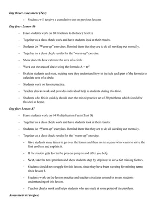Day three: Assessment (Test)

           -   Students will receive a cumulative test on previous lessons

Day four: Lesson 86

       -   Have students work on 30 Fractions to Reduce (Test G)

       -   Together as a class check work and have students look at their results.

       -   Students do “Warm-up” exercises. Remind them that they are to do all working out mentally.

       -   Together as a class check results for the “warm-up” exercise.

       -   Show students how estimate the area of a circle.

       -   Work out the area of circle using the formula A = πr2.

       -   Explain students each step, making sure they understand how to include each part of the formula to
           calculate area of a circle.

       -   Students work on lesson practice.

       -   Teacher checks work and provides individual help to students during this time.

       -   Students who finish quickly should start the mixed practice set of 30 problems which should be
           finished at home.

Day five: Lesson 87

       -   Have students work on 64 Multiplication Facts (Test D)

       -   Together as a class check work and have students look at their results.

       -   Students do “Warm-up” exercises. Remind them that they are to do all working out mentally.

       -   Together as a class check results for the “warm-up” exercise.

           -   Give students some times to go over the lesson and then invite anyone who wants to solve the
               first problem and explain it.

           -   If the student gets lost in the process jump in and offer you help.

           -   Next, take the next problem and show students step by step how to solve for missing factors.

           -   Students should not struggle for this lesson, since they have been working for missing terms
               since lesson 4.

           -   Students work on the lesson practice and teacher circulates around to assess students
               understanding of this lesson.

           -   Teacher checks work and helps students who are stuck at some point of the problem.

Assessment strategies:
 