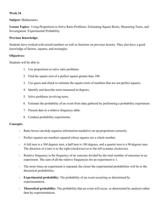 Week 34

Subject: Mathematics

Lesson Topics: Using Proportions to Solve Ratio Problems, Estimating Square Roots, Measuring Turns, and
Investigation: Experimental Probability

Previous Knowledge:

Students have worked with mixed numbers as well as fractions on previous lessons. They also have a good
knowledge of factors, squares, and rectangles.

Objectives:

Students will be able to:

            1. Use proportions to solve ratio problems.

            2. Find the square root of a perfect square greater than 100.

            3. Use guess and check to estimate the square roots of numbers that are not perfect squares.

            4. Identify and describe turns measured in degrees.

            5. Solve problems involving turns.

            6. Estimate the probability of an event from data gathered by performing a probability experiment.

            7. Present data in a relative frequency table.

            8. Conduct probability experiments.

Concepts:

       -    Ratio boxes can help organize information needed to set up proportions correctly.

       -    Perfect squares are numbers squared whose squares are a whole number.

       -    A full turn is a 360 degrees turn, a half turn is 180 degrees, and a quarter turn is a 90 degrees turn.
            The direction of a turn is to the right (clockwise) or to the left (counter clockwise).

       -    Relative frequency is the frequency of an outcome divided by the total number of outcomes in an
            experiment. The sum of all the relative frequencies for an experiment is 1.

       -    The more times an experiment is repeated, the closer the experimental probabilities will be to the
            theoretical probabilities.

       -    Experimental probability: The probability of an event occurring as determined by
            experimentation.

       -    Theoretical probability: The probability that an event will occur, as determined by analysis rather
            than by experimentation.
 