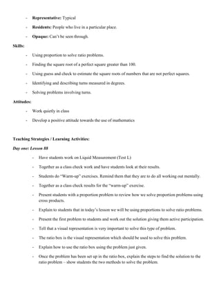 -   Representative: Typical

          -   Residents: People who live in a particular place.

          -   Opaque: Can‟t be seen through.

Skills:

          -   Using proportion to solve ratio problems.

          -   Finding the square root of a perfect square greater than 100.

          -   Using guess and check to estimate the square roots of numbers that are not perfect squares.

          -   Identifying and describing turns measured in degrees.

          -   Solving problems involving turns.

Attitudes:

          -   Work quietly in class

          -   Develop a positive attitude towards the use of mathematics



Teaching Strategies / Learning Activities:

Day one: Lesson 88

              -   Have students work on Liquid Measurement (Test L)

              -   Together as a class check work and have students look at their results.

              -   Students do “Warm-up” exercises. Remind them that they are to do all working out mentally.

              -   Together as a class check results for the “warm-up” exercise.

              -   Present students with a proportion problem to review how we solve proportion problems using
                  cross products.

              -   Explain to students that in today‟s lesson we will be using proportions to solve ratio problems.

              -   Present the first problem to students and work out the solution giving them active participation.

              -   Tell that a visual representation is very important to solve this type of problem.

              -   The ratio box is the visual representation which should be used to solve this problem.

              -   Explain how to use the ratio box using the problem just given.

              -   Once the problem has been set up in the ratio box, explain the steps to find the solution to the
                  ratio problem – show students the two methods to solve the problem.
 