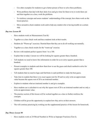 -   Use other examples for students to get a better picture of how to solve these problems.

          -   Write problems that deal with their daily lives and give time for them to try to work them out
              and then together as a class, work the problems.

          -   To reinforce concepts and assess students‟ understanding of the concept, have them work on the
              lesson practice.

          -   Move around to check students work and to help any student who is having trouble at a certain
              step.

Day two: Lesson 89

      -   Have students work on Measurement (Test K)

      -   Together as a class check work and have students look at their results.

      -   Students do “Warm-up” exercises. Remind them that they are to do all working out mentally.

      -   Together as a class check results for the “warm-up” exercise.

      -   Review with students perfect squares from 1 to a 100.

      -   Explain that in today‟s lesson we will be looking for squares greater than a hundred.

      -   Tell students we need to know this information in order for us to solve squares greater than a
          hundred.

      -   Present examples to students and show them how to use the guess and check method to solve for
          squares greater than 100.

      -   Tell students that we need to logic and find hints in each problem to make the best guess.

      -   Take time to explain that there is no exact square root for 20 and we only write an approximate
          value because the square root of 20 is an irrational number.

      -   Explain to students what an irrational number is and give examples.

      -   Have students use a calculator to see why the square root of 20 is an irrational number and we only a
          write an approximate value.

      -   The practice section of this lesson will be worked together as a class to further reinforce the
          concepts.

      -   Children will be given the opportunity to explain how they arrive at their answers.

      -   The will continue practicing by working out the supplemental practice of this lesson for homework.



Day Three: Lesson 90

      -   Have students work on 24 Mixed Numbers to Write as Improper Fractions (Test J).
 