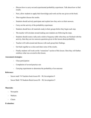 -   Discuss how to carry out and experimental probability experiment. Talk about how to find
                 results.

             -   Next, allow students to apply their knowledge and work out the one given on the book.

             -   Then together discuss the results.

             -   Students should actively participate and explain how they arrive at their answers.

             -   Carry out the activity of the probability experiment.

             -   Students should have all materials ready in their groups before they begin each step.

             -   The teacher will circulate around making sure students are following the steps.

             -   Students should create a tally and a relative frequency table when they are finished with the
                 activity, then they are two answers questions given in this lesson about probability.

             -   Teacher will walk around and discuss with each group their findings.

             -   Get back together as a class and share some of the results.

             -   Finally students will work on the “extensions” section of this lesson. Here they will farther
                 reinforce what was covered in this lesson.

Assessment strategies:

             -   Class participation

             -   Completion of several practice sets

             -   Carrying experiments to determine the probability of an outcome

Reference:

   -   Saxon math 7/6 Teachers book lesson 88 – 90, Investigation 9

   -   Saxon Math 7/8 Students Book lesson 88 – 90, Investigation 9



Materials:

   -   Newsprint

   -   Markers

   -   Charts

Evaluation:
 