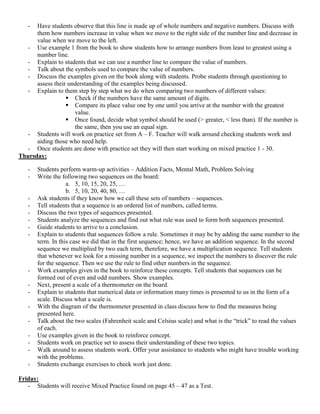 -  Have students observe that this line is made up of whole numbers and negative numbers. Discuss with
      them how numbers increase in value when we move to the right side of the number line and decrease in
      value when we move to the left.
  - Use example 1 from the book to show students how to arrange numbers from least to greatest using a
      number line.
  - Explain to students that we can use a number line to compare the value of numbers.
  - Talk about the symbols used to compare the value of numbers.
  - Discuss the examples given on the book along with students. Probe students through questioning to
      assess their understanding of the examples being discussed.
  - Explain to them step by step what we do when comparing two numbers of different values:
                   Check if the numbers have the same amount of digits.
                   Compare its place value one by one until you arrive at the number with the greatest
                     value.
                   Once found, decide what symbol should be used (> greater, < less than). If the number is
                     the same, then you use an equal sign.
  - Students will work on practice set from A – F. Teacher will walk around checking students work and
      aiding those who need help.
  - Once students are done with practice set they will then start working on mixed practice 1 - 30.
Thursday:

   -   Students perform warm-up activities – Addition Facts, Mental Math, Problem Solving
   -   Write the following two sequences on the board:
                   a. 5, 10, 15, 20, 25, …
                   b. 5, 10, 20, 40, 80, …
   -   Ask students if they know how we call these sets of numbers – sequences.
   -   Tell students that a sequence is an ordered list of numbers, called terms.
   -   Discuss the two types of sequences presented.
   -   Students analyze the sequences and find out what rule was used to form both sequences presented.
   -   Guide students to arrive to a conclusion.
   -   Explain to students that sequences follow a rule. Sometimes it may be by adding the same number to the
       term. In this case we did that in the first sequence; hence, we have an addition sequence. In the second
       sequence we multiplied by two each term, therefore, we have a multiplication sequence. Tell students
       that whenever we look for a missing number in a sequence, we inspect the numbers to discover the rule
       for the sequence. Then we use the rule to find other numbers in the sequence.
   -   Work examples given in the book to reinforce these concepts. Tell students that sequences can be
       formed out of even and odd numbers. Show examples.
   -   Next, present a scale of a thermometer on the board.
   -   Explain to students that numerical data or information many times is presented to us in the form of a
       scale. Discuss what a scale is.
   -   With the diagram of the thermometer presented in class discuss how to find the measures being
       presented here.
   -   Talk about the two scales (Fahrenheit scale and Celsius scale) and what is the “trick” to read the values
       of each.
   -   Use examples given in the book to reinforce concept.
   -   Students work on practice set to assess their understanding of these two topics.
   -   Walk around to assess students work. Offer your assistance to students who might have trouble working
       with the problems.
   -   Students exchange exercises to check work just done.

Friday:
   - Students will receive Mixed Practice found on page 45 – 47 as a Test.
 