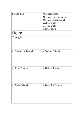 Parallel line Alternate angle
Alternate exterior angle
Alternate interior angle
Vertical angle
Interior angle
Exterior angle
Figure
Triangle
 Equilateral Triangle  Scalene Triangle
 Right Triangle  Obtuse Triangle
 Acute Triangle  Isosceles Triangle
 