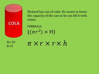 Richard has can of coke. He wants to know
the capacity of the can so he can fill it with
water.
FORMULA:
H=10
R=5
 