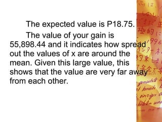 The expected value is P18.75.
The value of your gain is
55,898.44 and it indicates how spread
out the values of x are around the
mean. Given this large value, this
shows that the value are very far away
from each other.
 