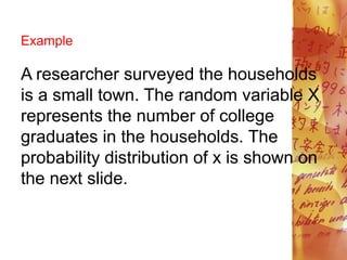 Example
A researcher surveyed the households
is a small town. The random variable X
represents the number of college
graduates in the households. The
probability distribution of x is shown on
the next slide.
 