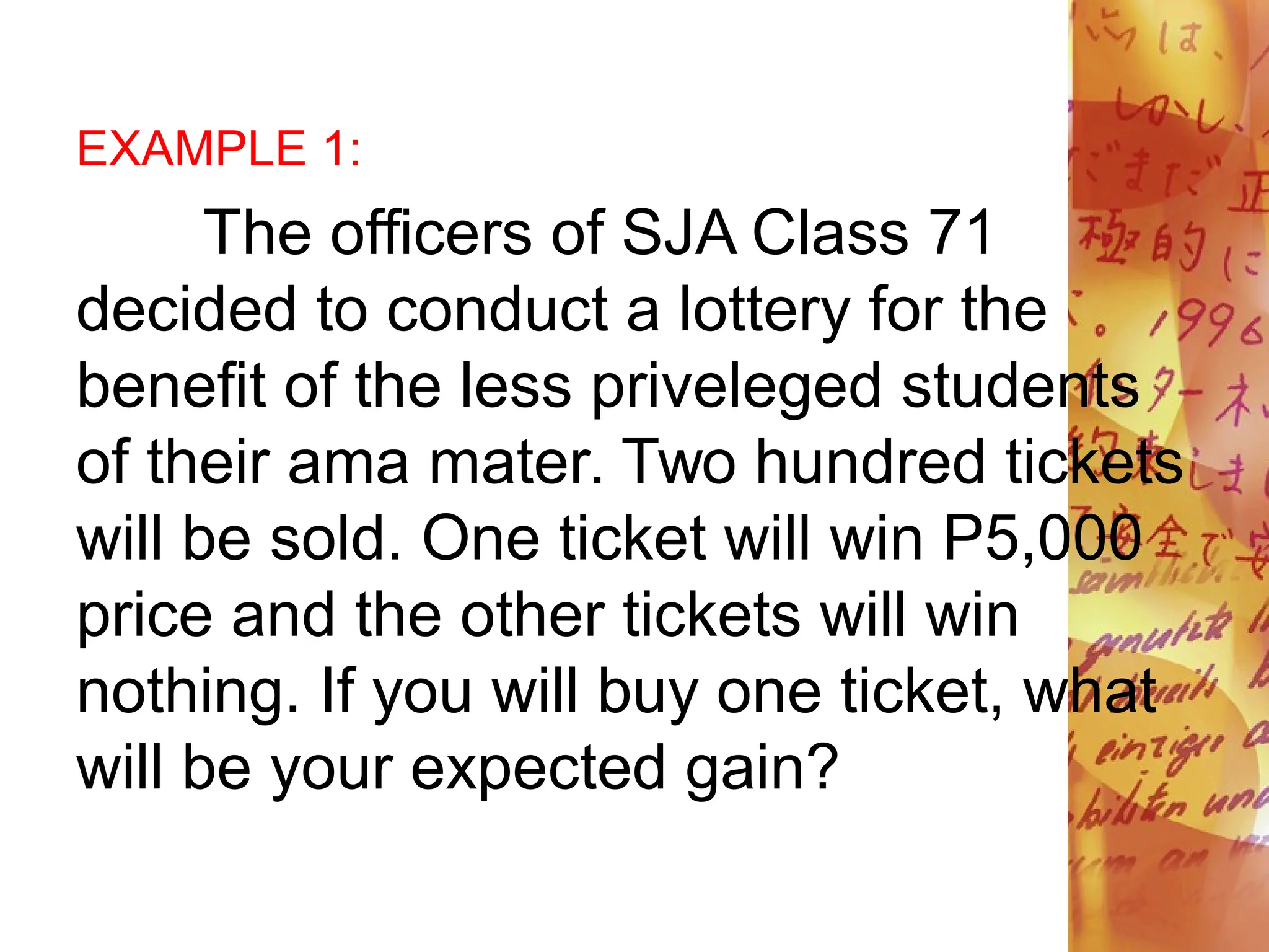 EXAMPLE 1:
The officers of SJA Class 71
decided to conduct a lottery for the
benefit of the less priveleged students
of their ama mater. Two hundred tickets
will be sold. One ticket will win P5,000
price and the other tickets will win
nothing. If you will buy one ticket, what
will be your expected gain?
 