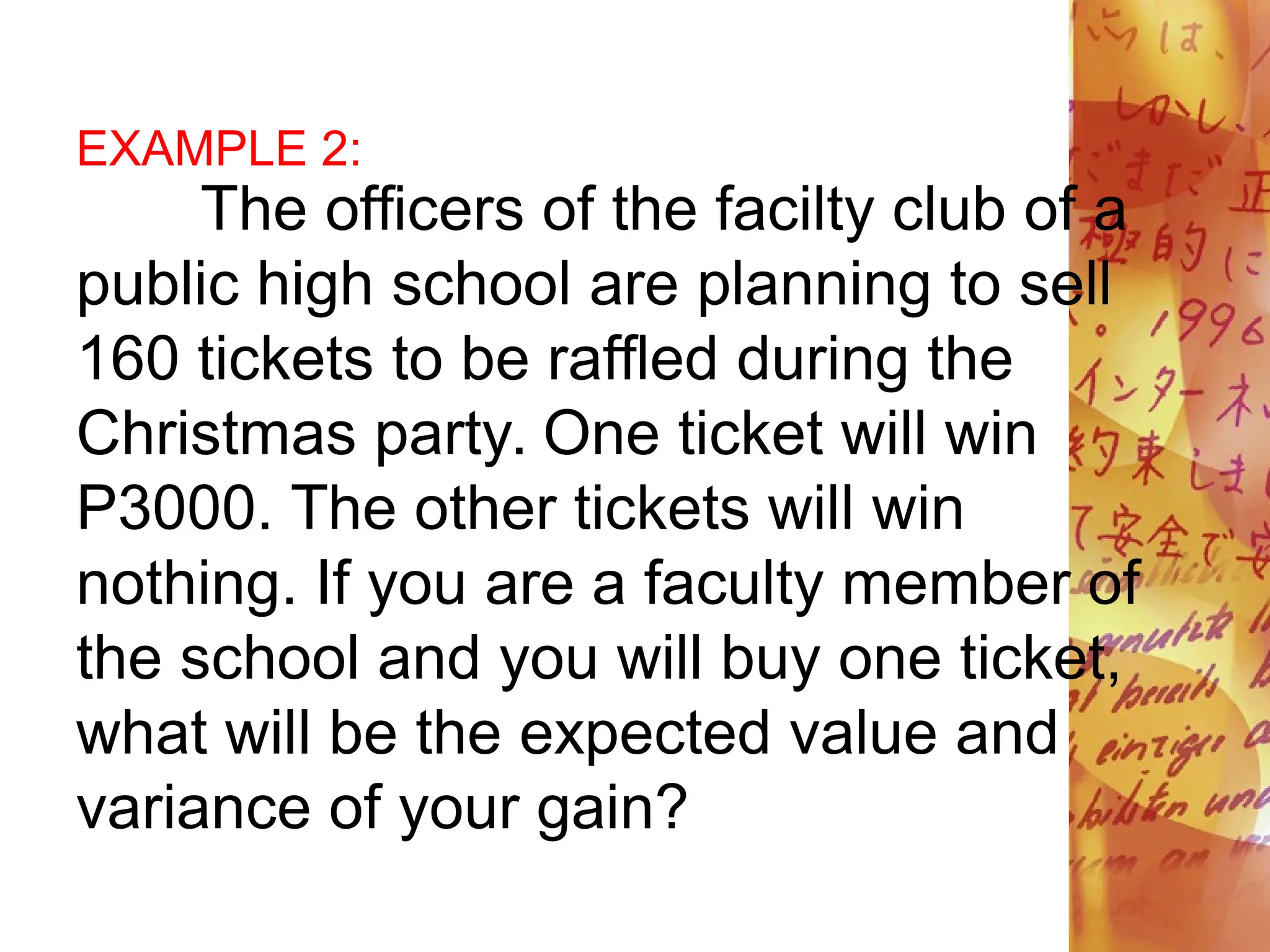 EXAMPLE 2:
The officers of the facilty club of a
public high school are planning to sell
160 tickets to be raffled during the
Christmas party. One ticket will win
P3000. The other tickets will win
nothing. If you are a faculty member of
the school and you will buy one ticket,
what will be the expected value and
variance of your gain?
 