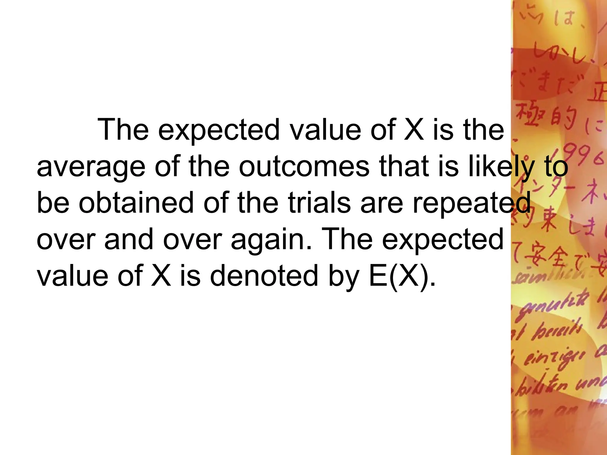 The expected value of X is the
average of the outcomes that is likely to
be obtained of the trials are repeated
over and over again. The expected
value of X is denoted by E(X).
 