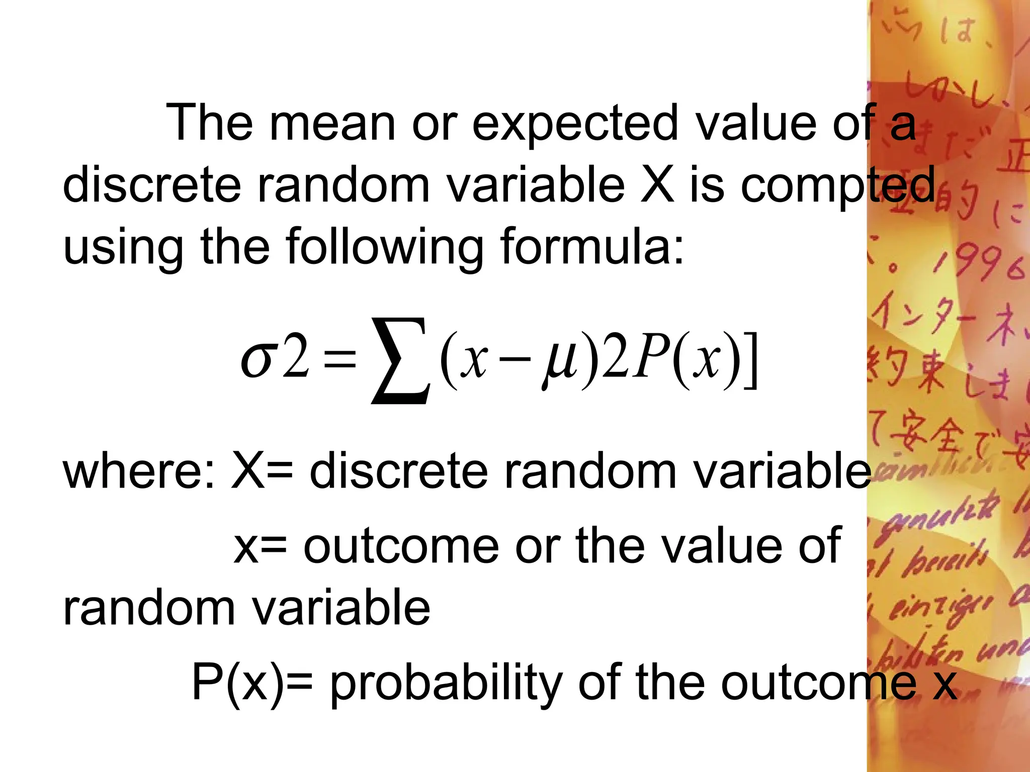  
 )]
(
2
)
(
2 x
P
x 

The mean or expected value of a
discrete random variable X is compted
using the following formula:
where: X= discrete random variable
x= outcome or the value of
random variable
P(x)= probability of the outcome x
 