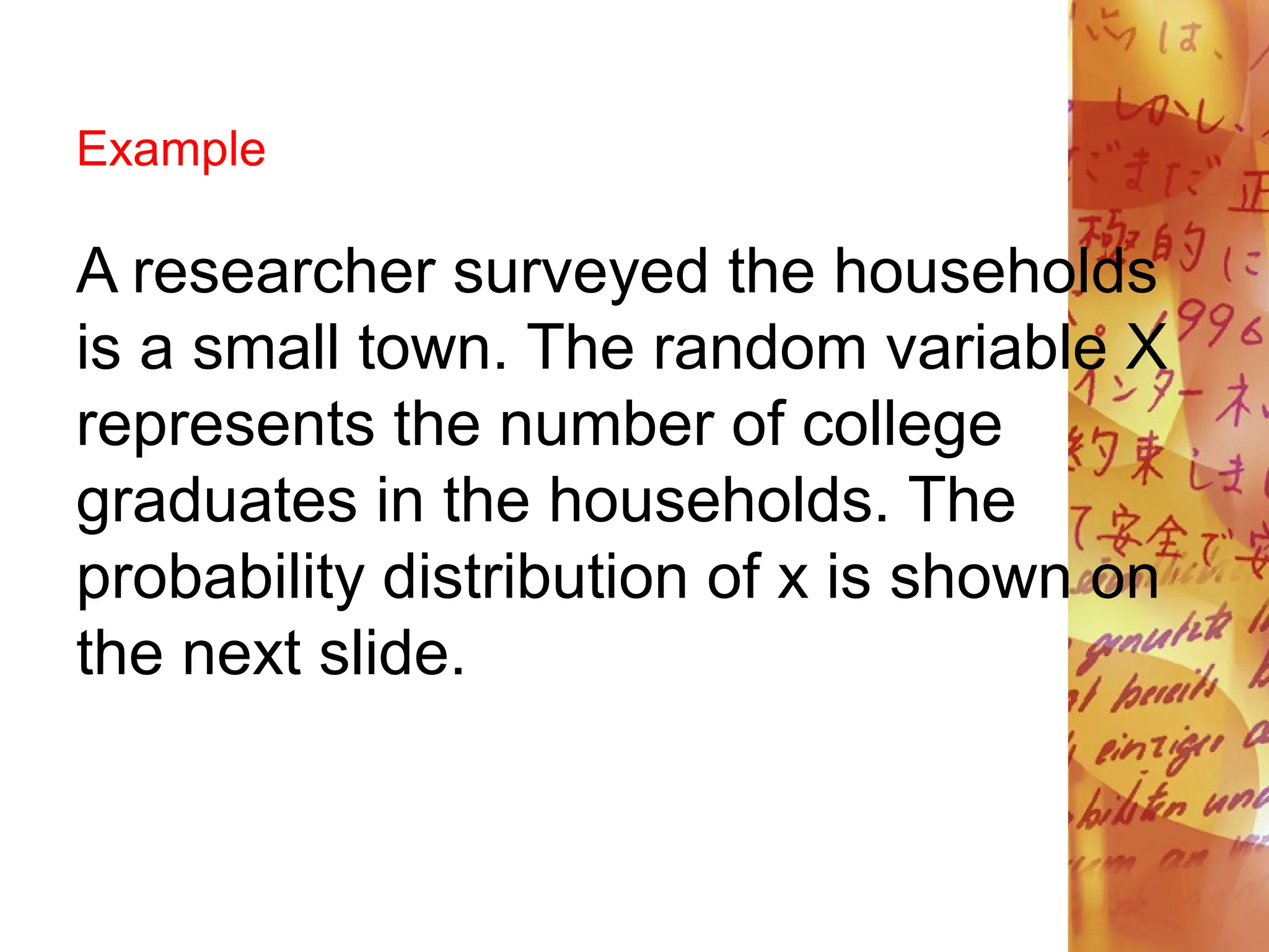 Example
A researcher surveyed the households
is a small town. The random variable X
represents the number of college
graduates in the households. The
probability distribution of x is shown on
the next slide.
 