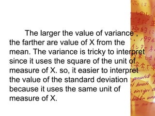 The larger the value of variance ,
the farther are value of X from the
mean. The variance is tricky to interpret
since it uses the square of the unit of
measure of X. so, it easier to interpret
the value of the standard deviation
because it uses the same unit of
measure of X.
 