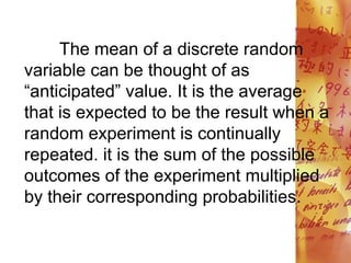 The mean of a discrete random
variable can be thought of as
“anticipated” value. It is the average
that is expected to be the result when a
random experiment is continually
repeated. it is the sum of the possible
outcomes of the experiment multiplied
by their corresponding probabilities.
 