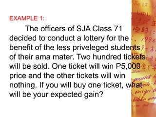 EXAMPLE 1:
The officers of SJA Class 71
decided to conduct a lottery for the
benefit of the less priveleged students
of their ama mater. Two hundred tickets
will be sold. One ticket will win P5,000
price and the other tickets will win
nothing. If you will buy one ticket, what
will be your expected gain?
 
