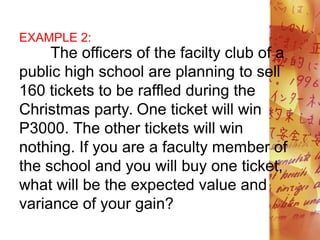 EXAMPLE 2:
The officers of the facilty club of a
public high school are planning to sell
160 tickets to be raffled during the
Christmas party. One ticket will win
P3000. The other tickets will win
nothing. If you are a faculty member of
the school and you will buy one ticket,
what will be the expected value and
variance of your gain?
 