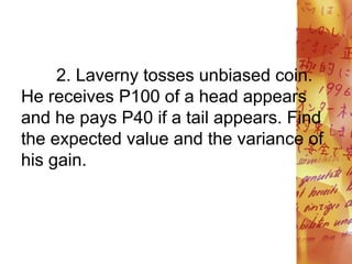 2. Laverny tosses unbiased coin.
He receives P100 of a head appears
and he pays P40 if a tail appears. Find
the expected value and the variance of
his gain.
 