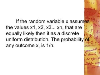 If the random variable x assumes
the values x1, x2, x3... xn, that are
equally likely then it as a discrete
uniform distribution. The probability of
any outcome x, is 1/n.
 