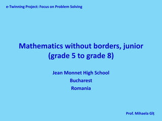 e-Twinning Project: Focus on Problem Solving




       Mathematics without borders, junior
             (grade 5 to grade 8)

                          Jean Monnet High School
                                Bucharest
                                 Romania



                                                    Prof. Mihaela Gîţ
 