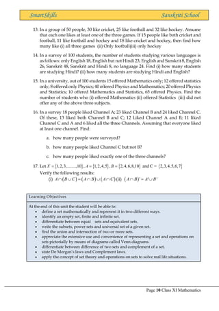 Page 10 Class XI Mathematics
SmartSkills Sanskriti School
13. In a group of 50 people, 30 like cricket, 25 like football and 32 like hockey. Assume
that each one likes at least one of the three games. If 15 people like both cricket and
football, 11 like football and hockey and 18 like cricket and hockey, then find how
many like (i) all three games (ii) Only football(iii) only hockey
14. In a survey of 100 students, the number of students studying various languages is
as follows: only English 18, English but not Hindi 23, English and Sanskrit 8, English
26, Sanskrit 48, Sanskrit and Hindi 8, no language 24. Find (i) how many students
are studying Hindi? (ii) how many students are studying Hindi and English?
15. In a university, out of 100 students 15 offered Mathematics only; 12 offered statistics
only; 8 offered only Physics; 40 offered Physics and Mathematics; 20 offered Physics
and Statistics; 10 offered Mathematics and Statistics, 65 offered Physics. Find the
number of students who (i) offered Mathematics (ii) offered Statistics (iii) did not
offer any of the above three subjects.
16. In a survey 18 people liked Channel A; 23 liked Channel B and 24 liked Channel C.
Of these, 13 liked both Channel B and C; 12 Liked Channel A and B; 11 liked
Channel C and A and 6 liked all the three Channels. Assuming that everyone liked
at least one channel. Find:
a. how many people were surveyed?
b. how many people liked Channel C but not B?
c. how many people liked exactly one of the three channels?
17. Let        
1,2,3,........,10 , 1,2,4,5 , 2,4,6,8,10 and C = 2,3,4,5,6,7
X A B
= = =
Verify the following results:
(i) ( ) ( ) ( )
A B C A B A C
  =    (ii) ( )' ' '
A B A B
 = 
Learning Objectives
At the end of this unit the student will be able to:
• define a set mathematically and represent it in two different ways.
• identify an empty set, finite and infinite set.
• differentiate between equal sets and equivalent sets.
• write the subsets, power sets and universal set of a given set.
• find the union and intersection of two or more sets.
• appreciate the extensive use and convenience of representing a set and operations on
sets pictorially by means of diagrams called Venn diagrams.
• differentiate between difference of two sets and complement of a set.
• state De Morgan’s laws and Complement laws.
• apply the concept of set theory and operations on sets to solve real life situations.
 