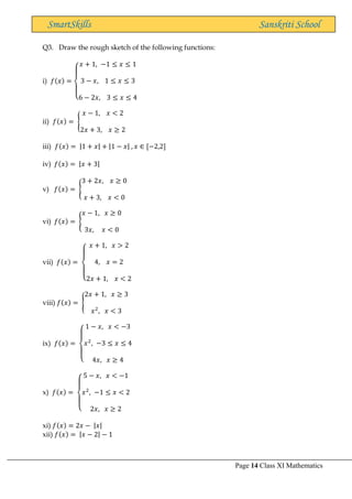 Page 14 Class XI Mathematics
SmartSkills Sanskriti School
Q3. Draw the rough sketch of the following functions:
i) 𝑓(𝑥) =
{
𝑥 + 1, −1 ≤ 𝑥 ≤ 1
3 − 𝑥, 1 ≤ 𝑥 ≤ 3
6 − 2𝑥, 3 ≤ 𝑥 ≤ 4
ii) 𝑓(𝑥) = {
𝑥 − 1, 𝑥 < 2
2𝑥 + 3, 𝑥 ≥ 2
iii) 𝑓(𝑥) = |1 + 𝑥| + |1 − 𝑥| , 𝑥 ∈ [−2,2]
iv) 𝑓(𝑥) = |𝑥 + 3|
v) 𝑓(𝑥) = {
3 + 2𝑥, 𝑥 ≥ 0
𝑥 + 3, 𝑥 < 0
vi) 𝑓(𝑥) = {
𝑥 − 1, 𝑥 ≥ 0
3𝑥, 𝑥 < 0
vii) 𝑓(𝑥) =
{
𝑥 + 1, 𝑥 > 2
4, 𝑥 = 2
2𝑥 + 1, 𝑥 < 2
viii) 𝑓(𝑥) = {
2𝑥 + 1, 𝑥 ≥ 3
𝑥2
, 𝑥 < 3
ix) 𝑓(𝑥) =
{
1 − 𝑥, 𝑥 < −3
𝑥2
, −3 ≤ 𝑥 ≤ 4
4𝑥, 𝑥 ≥ 4
x) 𝑓(𝑥) =
{
5 − 𝑥, 𝑥 < −1
𝑥2
, −1 ≤ 𝑥 < 2
2𝑥, 𝑥 ≥ 2
xi) 𝑓(𝑥) = 2𝑥 − |𝑥|
xii) 𝑓(𝑥) = |𝑥 − 2| − 1
 