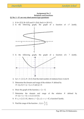 Page 15 Class XI Mathematics
SmartSkills Sanskriti School
Assignment No. 2
Relations and Functions
Q. No. 1 - 13 are very short answer type questions:
1. If A= {2,3}, B= {4,5} and C= {5,6}, find 𝐴 × (𝐵 ∩ 𝐶).
2. Is the following graph, the graph of a function of x ? Justify.
3. Is the following graph, the graph of a function of x ? Justify.
4. Let    
2,3 , 4,5
A B
= = .Find the total number of relations from A into B.
5. Determine the domain and range of the relation R defined by
( )
{ , : 1 , and 3}
R a b b a a Z a
= = −  
6. Draw the graph of the function 3
y x
= − .
7. Determine the domain and range of the relation R defined by
( )
{ 1, 1 : {1,2,3,4,5,6}}
R x x x
= + − 
8. If  
, 1,2,3,4
x y  , then is ( )
 
, : 4
f x y x y
= +  a function? Justify.
9. Find the range of the function ( )
3
.
3
x
f x
x
−
=
−
 